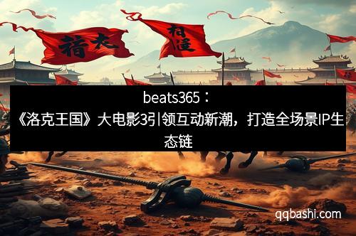 beats365：《洛克王国》大电影3引领互动新潮，打造全场景IP生态链